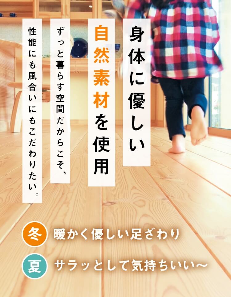 身体に優しい自然素材を使用 ずっと暮らす空間だからこそ性能にも風合いにもこだわりたい。冬：暖かく優しい足ざわり／夏：サラッとして気持ちいい～