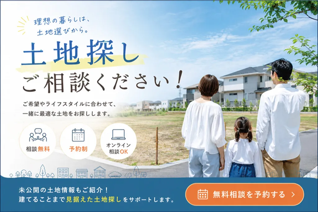 理想の暮らしは、土地選びから。土地探しご相談ください！ご希望やライフスタイルに合わせて、一緒に最適な土地をお探しします。相談無料・予約制・オンライン相談OK。未公開の土地情報もご紹介！建てることまで見据えた土地探しをサポートします。無料相談を予約する（別ウィンドウで開きます）